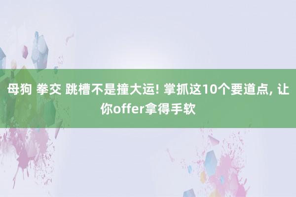 母狗 拳交 跳槽不是撞大运! 掌抓这10个要道点， 让你offer拿得手软