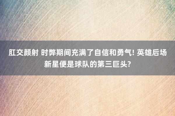 肛交颜射 时弊期间充满了自信和勇气! 英雄后场新星便是球队的第三巨头?