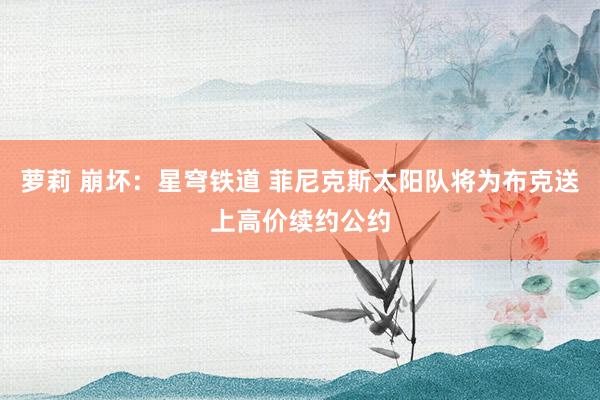 萝莉 崩坏：星穹铁道 菲尼克斯太阳队将为布克送上高价续约公约