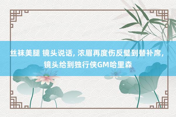 丝袜美腿 镜头说话， 浓眉再度伤反璧到替补席， 镜头给到独行侠GM哈里森