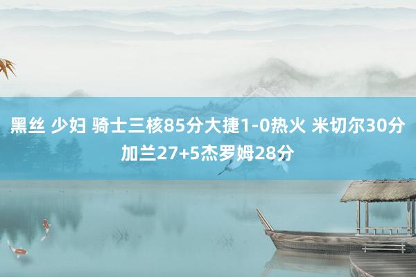 黑丝 少妇 骑士三核85分大捷1-0热火 米切尔30分加兰27+5杰罗姆28分
