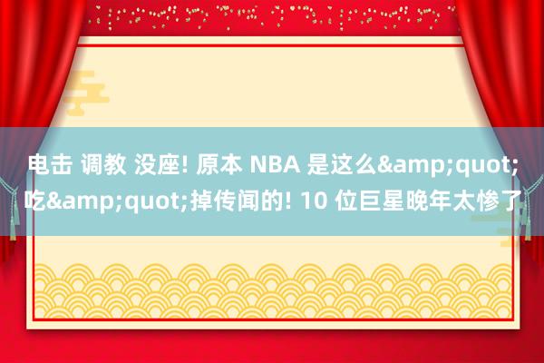 电击 调教 没座! 原本 NBA 是这么&quot;吃&quot;掉传闻的! 10 位巨星晚年太惨了