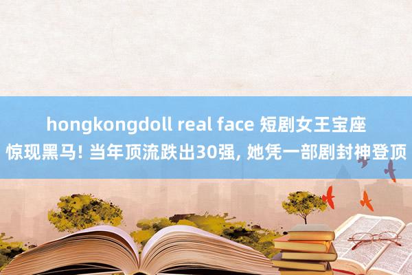 hongkongdoll real face 短剧女王宝座惊现黑马! 当年顶流跌出30强， 她凭一部剧封神登顶