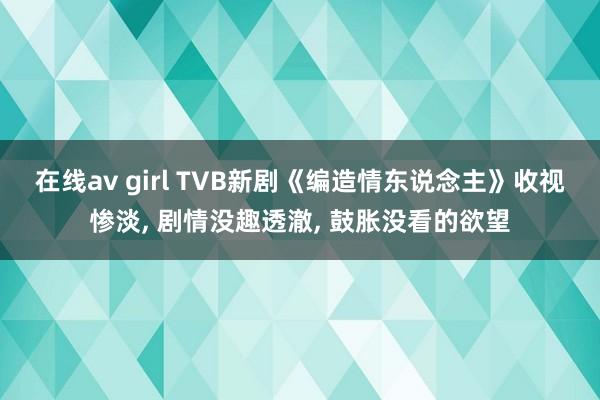 在线av girl TVB新剧《编造情东说念主》收视惨淡， 剧情没趣透澈， 鼓胀没看的欲望