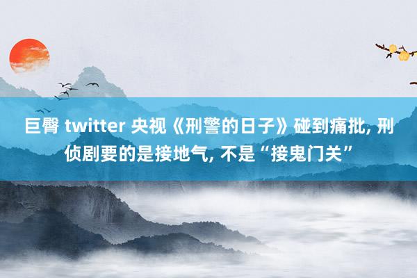 巨臀 twitter 央视《刑警的日子》碰到痛批， 刑侦剧要的是接地气， 不是“接鬼门关”