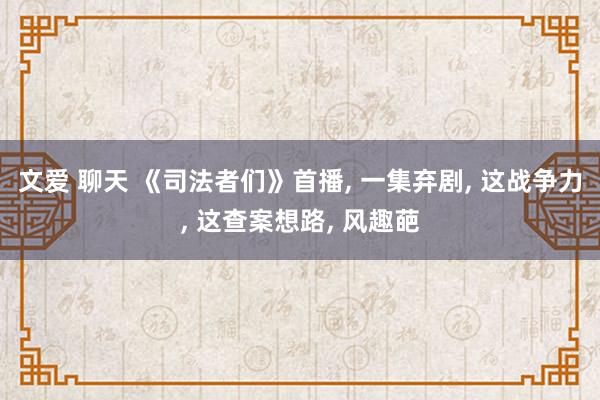 文爱 聊天 《司法者们》首播， 一集弃剧， 这战争力， 这查案想路， 风趣葩