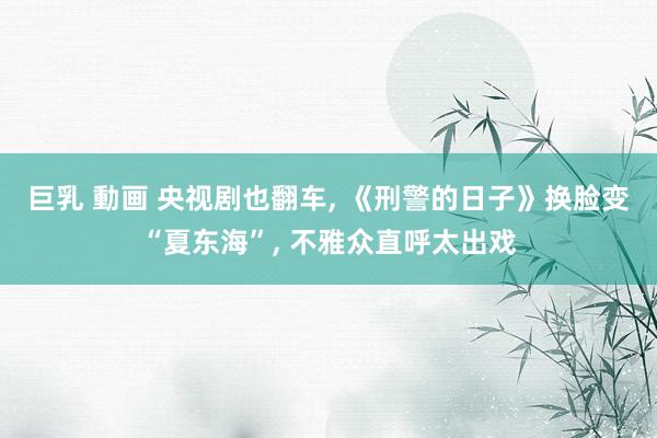 巨乳 動画 央视剧也翻车， 《刑警的日子》换脸变“夏东海”， 不雅众直呼太出戏