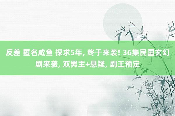 反差 匿名咸鱼 探求5年， 终于来袭! 36集民国玄幻剧来袭， 双男主+悬疑， 剧王预定