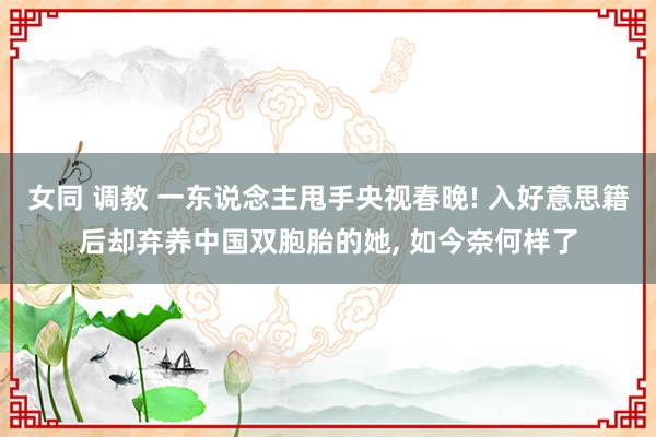 女同 调教 一东说念主甩手央视春晚! 入好意思籍后却弃养中国双胞胎的她， 如今奈何样了