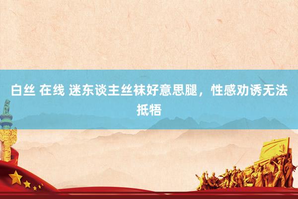 白丝 在线 迷东谈主丝袜好意思腿，性感劝诱无法抵牾