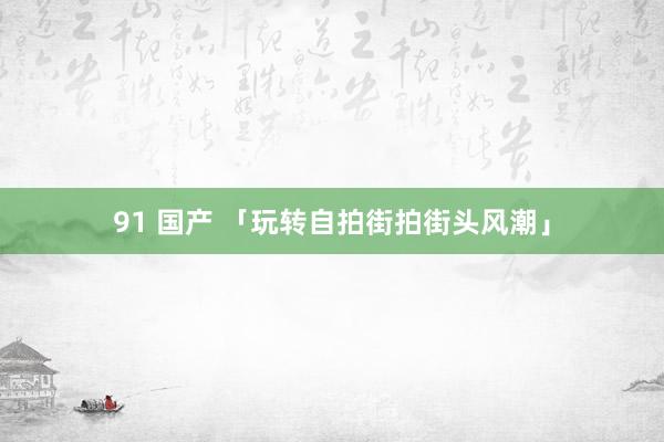 91 国产 「玩转自拍街拍街头风潮」