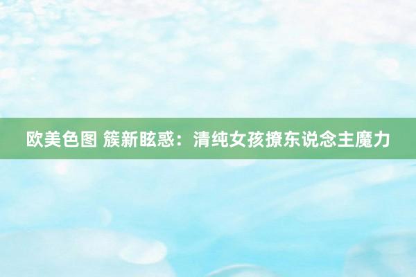 欧美色图 簇新眩惑：清纯女孩撩东说念主魔力
