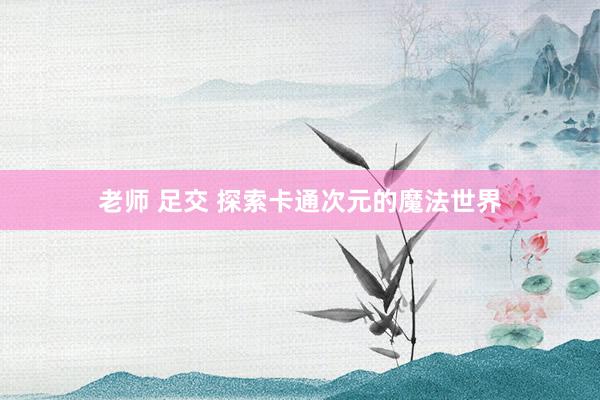 老师 足交 探索卡通次元的魔法世界