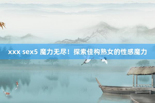 xxx sex5 魔力无尽！探索佳构熟女的性感魔力