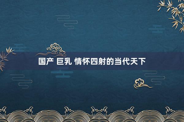 国产 巨乳 情怀四射的当代天下