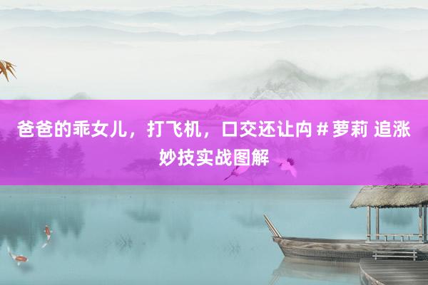 爸爸的乖女儿，打飞机，口交还让禸＃萝莉 追涨妙技实战图解