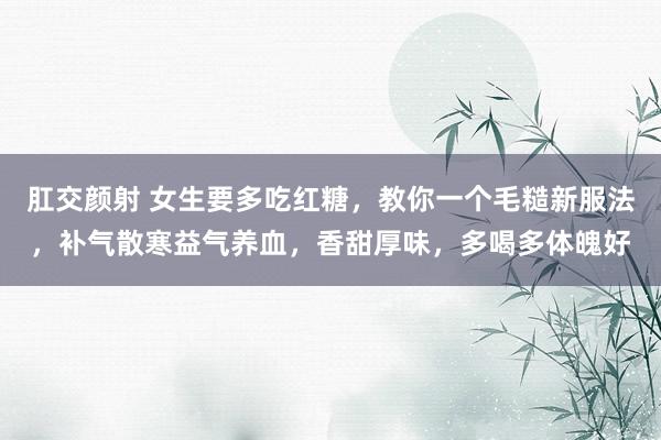 肛交颜射 女生要多吃红糖，教你一个毛糙新服法，补气散寒益气养血，香甜厚味，多喝多体魄好