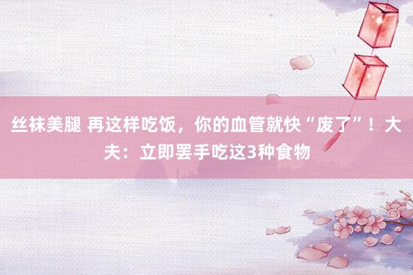 丝袜美腿 再这样吃饭，你的血管就快“废了”！大夫：立即罢手吃这3种食物
