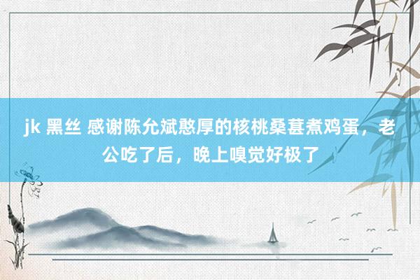 jk 黑丝 感谢陈允斌憨厚的核桃桑葚煮鸡蛋，老公吃了后，晚上嗅觉好极了