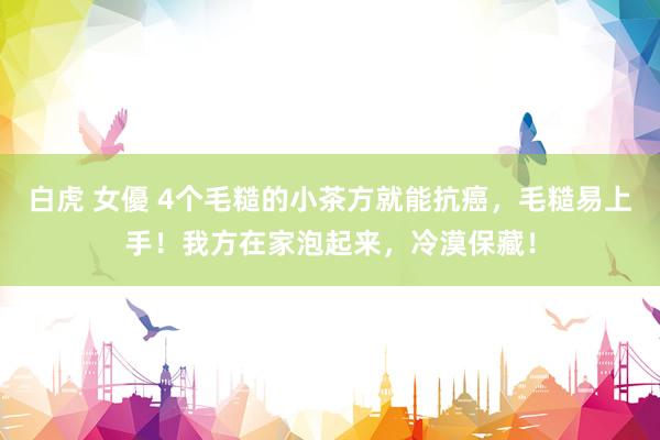 白虎 女優 4个毛糙的小茶方就能抗癌，毛糙易上手！我方在家泡起来，冷漠保藏！