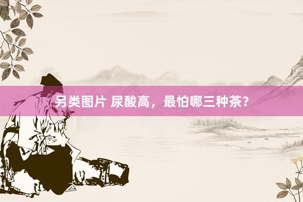 另类图片 尿酸高，最怕哪三种茶？