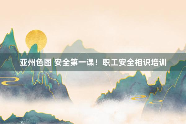 亚州色图 安全第一课！职工安全相识培训