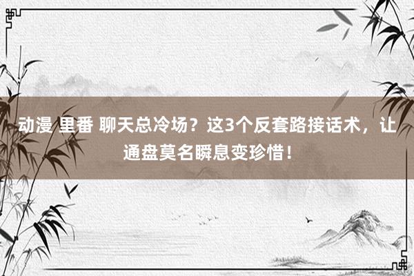 动漫 里番 聊天总冷场？这3个反套路接话术，让通盘莫名瞬息变珍惜！