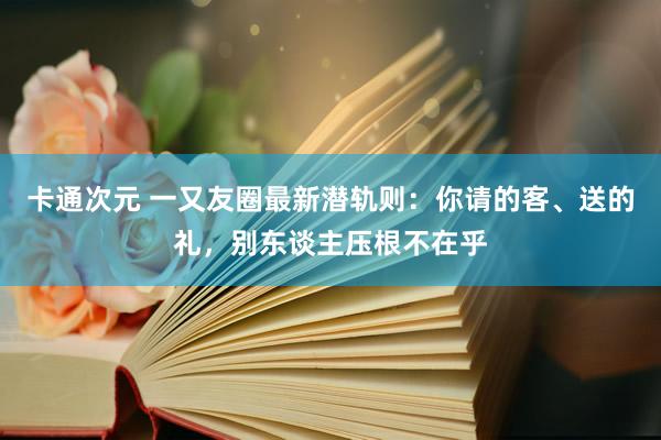 卡通次元 一又友圈最新潜轨则：你请的客、送的礼，别东谈主压根不在乎