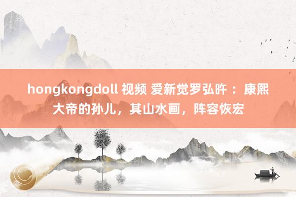 hongkongdoll 视频 爱新觉罗弘旿 ：康熙大帝的孙儿，其山水画，阵容恢宏