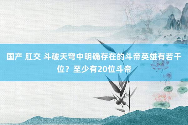国产 肛交 斗破天穹中明确存在的斗帝英雄有若干位？至少有20位斗帝