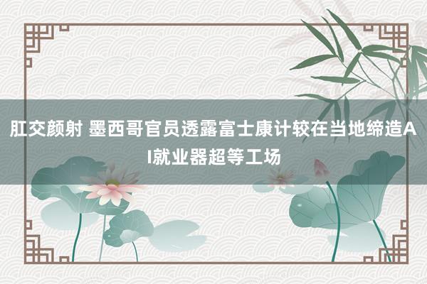 肛交颜射 墨西哥官员透露富士康计较在当地缔造AI就业器超等工场