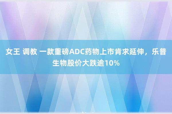 女王 调教 一款重磅ADC药物上市肯求延伸，乐普生物股价大跌逾10%