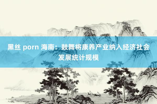 黑丝 porn 海南：鼓舞将康养产业纳入经济社会发展统计规模