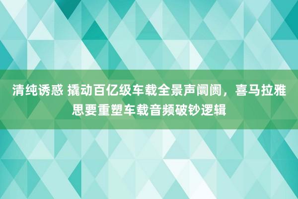 清纯诱惑 撬动百亿级车载全景声阛阓，喜马拉雅思要重塑车载音频破钞逻辑