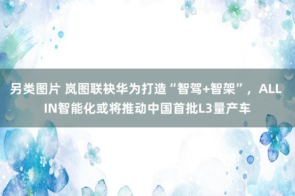 另类图片 岚图联袂华为打造“智驾+智架”，ALL IN智能化或将推动中国首批L3量产车