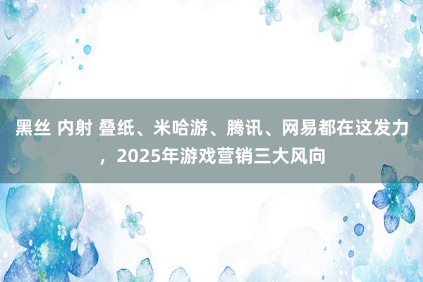 黑丝 内射 叠纸、米哈游、腾讯、网易都在这发力，2025年游戏营销三大风向