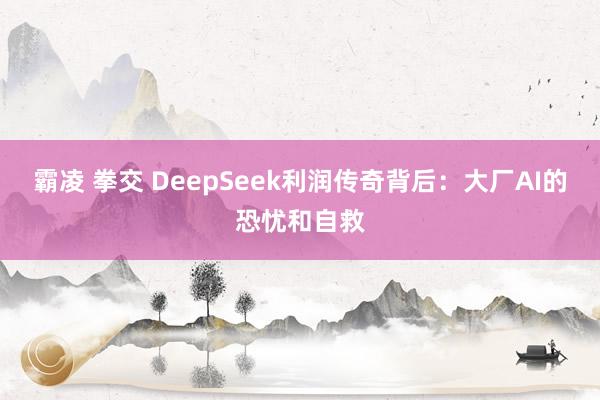 霸凌 拳交 DeepSeek利润传奇背后：大厂AI的恐忧和自救