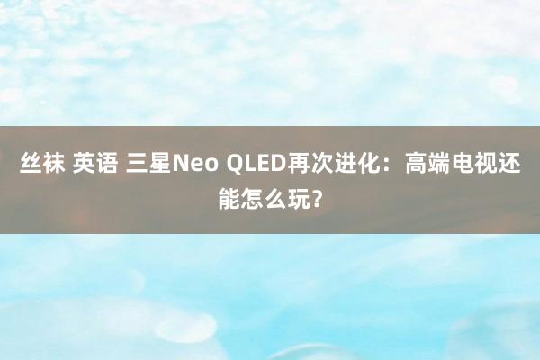 丝袜 英语 三星Neo QLED再次进化：高端电视还能怎么玩？