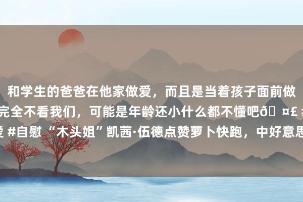 和学生的爸爸在他家做爱，而且是当着孩子面前做爱，太刺激了，孩子完全不看我们，可能是年龄还小什么都不懂吧🤣 #同城 #文爱 #自慰 “木头姐”凯茜·伍德点赞萝卜快跑，中好意思正在引颈无东谈主驾驶的发展潮水