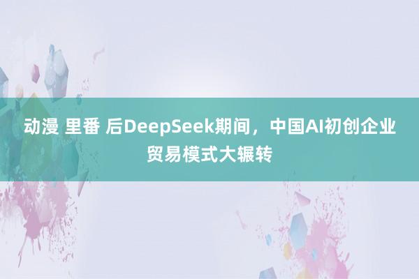 动漫 里番 后DeepSeek期间，中国AI初创企业贸易模式大辗转
