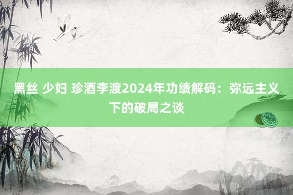 黑丝 少妇 珍酒李渡2024年功绩解码：弥远主义下的破局之谈